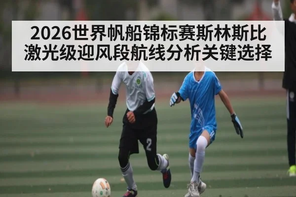 2026世界帆船锦标赛斯林斯比激光级迎风段航线分析关键选择