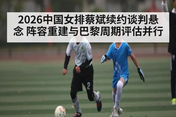 2026中国女排蔡斌续约谈判悬念 阵容重建与巴黎周期评估并行